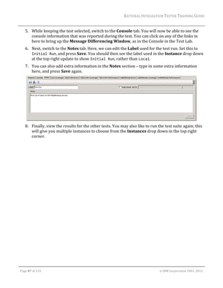 RATIONAL	INTEGRATION	TESTER	TRAINING	GUIDE	
                                                                                                                                                                                                                      	
         5. While	keeping	the	test	selected,	switch	to	the	Console	tab.	You	will	now	be	able	to	see	the	
            console	information	that	was	reported	during	the	test.	You	can	click	on	any	of	the	links	in	
            here	to	bring	up	the	Message	Differencing	Window,	as	in	the	Console	in	the	Test	Lab.	
         6. Next,	switch	to	the	Notes	tab.	Here,	we	can	edit	the	Label	used	for	the	test	run.	Set	this	to	
            Initial Run,	and	press	Save.	You	should	then	see	the	label	used	in	the	Instance	drop	down	
            at	the	top	right	update	to	show	Initial Run,	rather	than	Local.		
         7. You	can	also	add	extra	information	in	the	Notes	section	–	type	in	some	extra	information	
            here,	and	press	Save	again.	




                                                                                                           	
         8. Finally,	view	the	results	for	the	other	tests.	You	may	also	like	to	run	the	test	suite	again;	this	
            will	give	you	multiple	instances	to	choose	from	the	Instances	drop	down	in	the	top	right	
            corner.	




	

    Page	87	of	133																																																																																																																																																																				©	IBM	Corporation	2001,	2012	
 