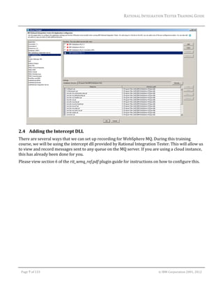 RATIONAL	INTEGRATION	TESTER	TRAINING	GUIDE	
                                                                                                                                                                                                                     	




                                                                                                                                                                                                           	
2.4 Adding	the	Intercept	DLL	
There	are	several	ways	that	we	can	set	up	recording	for	WebSphere	MQ.	During	this	training	
course,	we	will	be	using	the	intercept	dll	provided	by	Rational	Integration	Tester.	This	will	allow	us	
to	view	and	record	messages	sent	to	any	queue	on	the	MQ	server.	If	you	are	using	a	cloud	instance,	
this	has	already	been	done	for	you.	
Please	view	section	6	of	the	rit_wmq_ref.pdf	plugin	guide	for	instructions	on	how	to	configure	this.	
	
	




	

    Page	7	of	133																																																																																																																																																																				©	IBM	Corporation	2001,	2012	
 