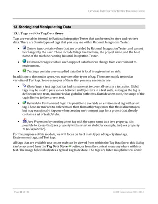 RATIONAL	INTEGRATION	TESTER	TRAINING	GUIDE	
                                                                                                                                                                                                                      	


13 Storing and Manipulating Data
13.1 Tags	and	the	Tag	Data	Store	
Tags	are	variables	internal	to	Rational	Integration	Tester	that	can	be	used	to	store	and	retrieve	
data.	There	are	3	main	types	of	tags	that	you	may	see	within	Rational	Integration	Tester:	
                  	System	tags:	contain	values	that	are	provided	by	Rational	Integration	Tester,	and	cannot	
                be	changed	by	the	user.	These	include	things	like	the	time,	the	project	name,	and	the	host	
                name	of	the	machine	running	Rational	Integration	Tester.	
                 	Environment	tags:	contain	user‐supplied	data	that	can	change	from	environment	to	
                environment.		
                      	Test	tags:	contain	user‐supplied	data	that	is	local	to	a	given	test	or	stub.		
In	addition	to	these	main	types,	you	may	see	other	types	of	tag.	These	are	mainly	treated	as	
varieties	of	Test	tags.	Some	examples	of	these	that	you	may	encounter	are:		
                  	Global	tags:	a	test	tag	that	has	had	its	scope	set	to	cover	all	tests	in	a	test	suite.		Global	
                tags	may	be	used	to	pass	values	between	multiple	tests	in	a	test	suite,	as	long	as	the	tag	is	
                defined	in	both	tests,	and	marked	as	global	in	both	tests.	Outside	a	test	suite,	the	scope	of	the	
                tag	is	limited	to	the	current	test.	
                  	Overridden	Environment	tags:	it	is	possible	to	override	an	environment	tag	with	a	test	
                tag.	These	are	marked	to	differentiate	them	from	other	tags;	note	that	this	is	discouraged,	
                but	may	occasionally	happen	when	creating	environment	tags	for	a	project	that	already	
                contains	a	set	of	tests/stubs.	

                  Java	Properties:	by	creating	a	test	tag	with	the	same	name	as	a	java	property,	it	is	
                possible	to	access	that	Java	property	within	a	test	or	stub	(for	example,	the	Java	property	
                file.separator).	
For	the	purposes	of	this	module,	we	will	focus	on	the	3	main	types	of	tag	–	System	tags,	
Environment	tags,	and	Test	tags.	
All	tags	that	are	available	to	a	test	or	stub	can	be	viewed	from	within	the	Tag	Data	Store;	this	dialog	
can	be	accessed	from	the	Tag	Data	Store	 	button,	or	from	the	context	menu	anywhere	within	a	
test.	The	image	below	illustrates	a	typical	Tag	Data	Store.	The	tags	are	listed	in	alphabetical	order.	
	




	

    Page	88	of	133																																																																																																																																																																				©	IBM	Corporation	2001,	2012	
 