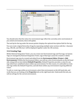 RATIONAL	INTEGRATION	TESTER	TRAINING	GUIDE	
                                                                                                                                                                                                                      	




                                                                                                                                                                        		
                                                                                                           	
You	should	notice	that	the	values	for	environment	tags	reflect	the	currently	active	environment;	if	
you	switch	environments,	these	will	update.		
The	tool	tip	for	the	tag	under	the	mouse‐pointer	displays	the	optional	description	field	for	the	tag	
You	can	create	a	logical	hierarchy	of	tags	by	separating	multiple	name	sections	with	the	/	character	
(e.g.,	JMS/URL	and	JMS/User	will	be	displayed	together	under	the	JMS	section).	

13.2 Creating	Tags		
Within	Rational	Integration	Tester,	you	can	create	new	Environment	tags	and	Test	tags.	As	System	
Tags	are	managed	by	Rational	Integration	Tester,	tags	of	that	type	cannot	be	created	or	edited.	
Environment	tags	may	be	created	and	edited	from	the	Environment	Editor	(Project	>	Edit	
Environments).	Within	the	Environment	Editor,	you	will	see	a	list	of	environments	on	the	left	hand	
side,	along	with	an	item	labeled	Default	Properties.	Default	Properties	provides	a	value	for	any	
tags	which	have	undefined	values	within	any	environment.	For	this	reason,	it	is	advisable	to	create	
new	tags	within	the	Default	Properties,	and	edit	them	within	any	environment	requiring	different	
values.		
To	edit	or	create	tags	within	an	environment,	select	that	environment	on	the	left	hand	side,	and	
verify	that	you	are	looking	at	the	Properties	tab	on	the	right	hand	side.	Underneath	this	tab,	you	
will	see	all	tags	for	the	current	environment.	




	

    Page	89	of	133																																																																																																																																																																				©	IBM	Corporation	2001,	2012	
 