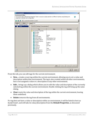 RATIONAL	INTEGRATION	TESTER	TRAINING	GUIDE	
                                                                                                                                                                                                                      	




                                                                                                                                                                                                  	
From	this	tab,	you	can	edit	tags	for	the	current	environment:	
               New…	creates	a	new	tag	within	the	current	environment,	allowing	you	to	set	a	value	and	
                description	within	that	environment.	The	tag	is	also	created	within	all	other	environments,	
                but	is	not	assigned	a	value	or	a	description	in	any	other	environment.	
               Edit…	brings	up	a	dialog	which	allows	you	to	edit	the	value	and	description	of	the	currently	
                selected	tag	within	the	current	environment.	Double	clicking	the	tag	will	bring	up	the	same	
                dialog.	
               Clear	resets	the	value	and	description	of	the	tag	within	the	current	environment,	leaving	
                them	undefined.	
               Delete	removes	the	tag	from	all	environments.	
If	a	tag	does	not	have	a	value	or	description	within	an	environment,	it	will	be	listed	in	here	as	
#undefined?,	and	will	take	its	value/description	from	the	Default	Properties,	as	discussed	
previously.		


	

    Page	90	of	133																																																																																																																																																																				©	IBM	Corporation	2001,	2012	
 