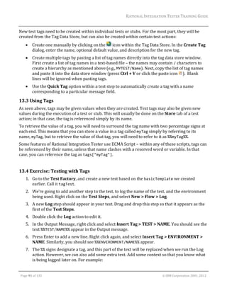 RATIONAL	INTEGRATION	TESTER	TRAINING	GUIDE	
                                                                                                                                                                                                                      	
New	test	tags	need	to	be	created	within	individual	tests	or	stubs.	For	the	most	part,	they	will	be	
created	from	the	Tag	Data	Store,	but	can	also	be	created	within	certain	test	actions:	
               Create	one	manually	by	clicking	on	the	 	icon	within	the	Tag	Data	Store.	In	the	Create	Tag	
                dialog,	enter	the	name,	optional	default	value,	and	description	for	the	new	tag.	
               Create	multiple	tags	by	pasting	a	list	of	tag	names	directly	into	the	tag	data	store	window.	
                First	create	a	list	of	tag	names	in	a	text‐based	file	–	the	names	may	contain	/	characters	to	
                create	a	hierarchy	as	mentioned	above	(e.g.,	MYTEST/Name).	Next,	copy	the	list	of	tag	names	
                and	paste	it	into	the	data	store	window	(press	Ctrl	+	V	or	click	the	paste	icon	 ).		Blank	
                lines	will	be	ignored	when	pasting	tags.	
               Use	the	Quick	Tag	option	within	a	test	step	to	automatically	create	a	tag	with	a	name	
                corresponding	to	a	particular	message	field.	

13.3 Using	Tags	
As	seen	above,	tags	may	be	given	values	when	they	are	created.	Test	tags	may	also	be	given	new	
values	during	the	execution	of	a	test	or	stub.	This	will	usually	be	done	on	the	Store	tab	of	a	test	
action;	in	that	case,	the	tag	is	referenced	simply	by	its	name.	
To	retrieve	the	value	of	a	tag,	you	will	need	to	surround	the	tag	name	with	two	percentage	signs	at	
each	end.	This	means	that	you	can	store	a	value	in	a	tag	called	myTag	simply	by	referring	to	its	
name,	myTag,	but	to	retrieve	the	value	of	that	tag,	you	will	need	to	refer	to	it	as	%%myTag%%.	
Some	features	of	Rational	Integration	Tester	use	ECMA	Script	–	within	any	of	these	scripts,	tags	can	
be	referenced	by	their	name,	unless	that	name	clashes	with	a	reserved	word	or	variable.	In	that	
case,	you	can	reference	the	tag	as	tags["myTag"].	
	

13.4 Exercise:	Testing	with	Tags	
         1. Go	to	the	Test	Factory,	and	create	a	new	test	based	on	the	basicTemplate	we	created	
            earlier.	Call	it	tagTest.	
         2. We’re	going	to	add	another	step	to	the	test,	to	log	the	name	of	the	test,	and	the	environment	
            being	used.	Right	click	on	the	Test	Steps,	and	select	New	>	Flow	>	Log.	
         3. A	new	Log	step	should	appear	in	your	test.	Drag	and	drop	this	step	so	that	it	appears	as	the	
            first	of	the	Test	Steps.	
         4. Double	click	the	Log	action	to	edit	it.	
         5. In	the	Output	Message,	right	click	and	select	Insert	Tag	>	TEST	>	NAME.	You	should	see	the	
            text	%%TEST/NAME%%	appear	in	the	Output	message.	
         6. Press	Enter	to	add	a	new	line.	Right	click	again,	and	select	Insert	Tag	>	ENVIRONMENT	>	
            NAME.	Similarly,	you	should	see	%%ENVIRONMENT/NAME%%	appear.	
         7. The	%%	signs	designate	a	tag,	and	this	part	of	the	text	will	be	replaced	when	we	run	the	Log	
            action.	However,	we	can	also	add	some	extra	text.	Add	some	context	so	that	you	know	what	
            is	being	logged	later	on.	For	example:	
	

    Page	91	of	133																																																																																																																																																																				©	IBM	Corporation	2001,	2012	
 