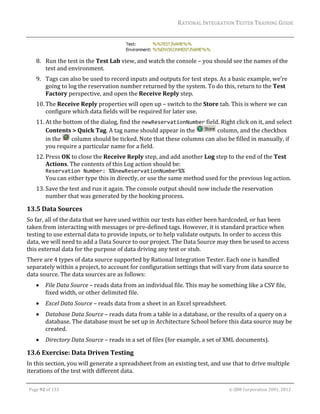 RATIONAL	INTEGRATION	TESTER	TRAINING	GUIDE	
                                                                                                                                                                                                                      	

                                                                           	
         8. Run	the	test	in	the	Test	Lab	view,	and	watch	the	console	–	you	should	see	the	names	of	the	
            test	and	environment.	
         9. Tags	can	also	be	used	to	record	inputs	and	outputs	for	test	steps.	As	a	basic	example,	we’re	
            going	to	log	the	reservation	number	returned	by	the	system.	To	do	this,	return	to	the	Test	
            Factory	perspective,	and	open	the	Receive	Reply	step.	
         10. The	Receive	Reply	properties	will	open	up	–	switch	to	the	Store	tab.	This	is	where	we	can	
             configure	which	data	fields	will	be	required	for	later	use.	
         11. At	the	bottom	of	the	dialog,	find	the	newReservationNumber	field.	Right	click	on	it,	and	select	
             Contents	>	Quick	Tag.	A	tag	name	should	appear	in	the	         	column,	and	the	checkbox	
             in	the	 	column	should	be	ticked.	Note	that	these	columns	can	also	be	filled	in	manually,	if	
             you	require	a	particular	name	for	a	field.	
         12. Press	OK	to	close	the	Receive	Reply	step,	and	add	another	Log	step	to	the	end	of	the	Test	
             Actions.	The	contents	of	this	Log	action	should	be:	
                 Reservation Number: %%newReservationNumber%% 
                 You	can	either	type	this	in	directly,	or	use	the	same	method	used	for	the	previous	log	action.	
         13. Save	the	test	and	run	it	again.	The	console	output	should	now	include	the	reservation	
             number	that	was	generated	by	the	booking	process.	

13.5 Data	Sources	
So	far,	all	of	the	data	that	we	have	used	within	our	tests	has	either	been	hardcoded,	or	has	been	
taken	from	interacting	with	messages	or	pre‐defined	tags.	However,	it	is	standard	practice	when	
testing	to	use	external	data	to	provide	inputs,	or	to	help	validate	outputs.	In	order	to	access	this	
data,	we	will	need	to	add	a	Data	Source	to	our	project.	The	Data	Source	may	then	be	used	to	access	
this	external	data	for	the	purpose	of	data	driving	any	test	or	stub.	
There	are	4	types	of	data	source	supported	by	Rational	Integration	Tester.	Each	one	is	handled	
separately	within	a	project,	to	account	for	configuration	settings	that	will	vary	from	data	source	to	
data	source.	The	data	sources	are	as	follows:	
               File	Data	Source	–	reads	data	from	an	individual	file.	This	may	be	something	like	a	CSV	file,	
                fixed	width,	or	other	delimited	file.	
               Excel	Data	Source	–	reads	data	from	a	sheet	in	an	Excel	spreadsheet.		
               Database	Data	Source	–	reads	data	from	a	table	in	a	database,	or	the	results	of	a	query	on	a	
                database.	The	database	must	be	set	up	in	Architecture	School	before	this	data	source	may	be	
                created.	
               Directory	Data	Source	–	reads	in	a	set	of	files	(for	example,	a	set	of	XML	documents).	

13.6 Exercise:	Data	Driven	Testing	
In	this	section,	you	will	generate	a	spreadsheet	from	an	existing	test,	and	use	that	to	drive	multiple	
iterations	of	the	test	with	different	data.	
	

    Page	92	of	133																																																																																																																																																																				©	IBM	Corporation	2001,	2012	
 