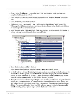 RATIONAL	INTEGRATION	TESTER	TRAINING	GUIDE	
                                                                                                                                                                                                                      	
	
         1. Return	to	the	Test	Factory	view,	and	create	a	new	test	using	the	basicTemplate	test	
            template.	Call	it	dataDrivenTest.		
         2. Open	the	dataDrivenTest,	and	bring	up	the	properties	for	the	Send	Request	step	of	the	
            test.	
         3. Go	to	the	Config	tab	of	the	test	action.	
         4. Click	on	the	tns:flightNumber (Text)	field,	then	use	Ctrl+click	to	select	each	of	the	
            following	(Text)	fields,	down	to	tns:passengerGender.	Do	not	select	the	(Element)	fields,	
            or	later	stages	of	the	exercise	will	fail.	
         5. Right	click	and	select	Contents	>	Quick	Tag.	The	message	structure	should	now	appear	as	
            below,	with	tags	created	for	each	of	the	selected	fields:	
            	




                                                                                                                                                                                                 	
                                                                                                           	
         6. Close	the	test	action,	and	Save	the	test.	
         7. From	the	test	action	toolbar,	press	the	Edit	or	create	test	data	 		button.	
         8. In	the	Create	or	edit	test	data	dialog	that	appears,	there	are	settings	for	the	location	of	the	
            Excel	File	on	the	file	system,	and	the	Test	Data	Set	within	the	project.	The	Test	Data	Set	
            should	be	under	MakeBooking,	so	that	it’s	with	the	test,	but	the	Excel	File	settings	will	be	
            blank.	Press	the	Browse	button	for	that	field	to	choose	a	location.	
         9. An	explorer	window	will	appear,	pointing	to	a	folder	within	your	Rational	Integration	Tester	
            project.	We’ll	use	this	location,	as	it	means	that	we	can	easily	move	the	entire	project,	and	
            any	links	to	this	file	can	stay	the	same.	Enter	a	file	name	of	PassengerData.xls,	and	press	
            Select.	The	name	and	location	of	the	excel	file	will	then	appear	within	the	Create	or	edit	
            test	data	dialog,	using	a	system	tag	to	refer	to	the	location	of	the	file.	

	

    Page	93	of	133																																																																																																																																																																				©	IBM	Corporation	2001,	2012	
 