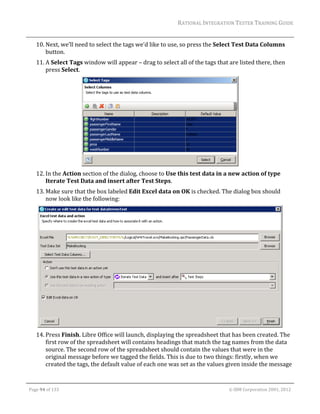 RATIONAL	INTEGRATION	TESTER	TRAINING	GUIDE	
                                                                                                                                                                                                                      	
         10. Next,	we’ll	need	to	select	the	tags	we’d	like	to	use,	so	press	the	Select	Test	Data	Columns	
             button.		
         11. A	Select	Tags	window	will	appear	–	drag	to	select	all	of	the	tags	that	are	listed	there,	then	
             press	Select.	




                                                                                       	
         12. In	the	Action	section	of	the	dialog,	choose	to	Use	this	test	data	in	a	new	action	of	type	
             Iterate	Test	Data	and	insert	after	Test	Steps.	
         13. Make	sure	that	the	box	labeled	Edit	Excel	data	on	OK	is	checked.	The	dialog	box	should	
             now	look	like	the	following:	




                                                                                                        		
         14. Press	Finish.	Libre	Office	will	launch,	displaying	the	spreadsheet	that	has	been	created.	The	
             first	row	of	the	spreadsheet	will	contains	headings	that	match	the	tag	names	from	the	data	
             source.	The	second	row	of	the	spreadsheet	should	contain	the	values	that	were	in	the	
             original	message	before	we	tagged	the	fields.	This	is	due	to	two	things:	firstly,	when	we	
             created	the	tags,	the	default	value	of	each	one	was	set	as	the	values	given	inside	the	message	

	

    Page	94	of	133																																																																																																																																																																				©	IBM	Corporation	2001,	2012	
 