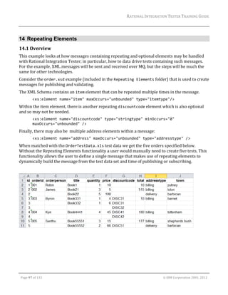 RATIONAL	INTEGRATION	TESTER	TRAINING	GUIDE	
                                                                                                                                                                                                                      	


14 Repeating Elements
14.1 Overview	
This	example	looks	at	how	messages	containing	repeating	and	optional	elements	may	be	handled	
with	Rational	Integration	Tester;	in	particular,	how	to	data	drive	tests	containing	such	messages.	
For	the	example,	XML	messages	will	be	sent	and	received	over	MQ,	but	the	steps	will	be	much	the	
same	for	other	technologies.	
Consider	the	order.xsd	example	(included	in	the	Repeating Elements	folder)	that	is	used	to	create	
messages	for	publishing	and	validating.	
The	XML	Schema	contains	an	item	element	that	can	be	repeated	multiple	times	in	the	message.	
                 <xs:element name="item" maxOccurs="unbounded" type="itemtype"/> 
Within	the	item	element,	there	is	another	repeating	discountcode	element	which	is	also	optional	
and	so	may	not	be	needed.	
                 <xs:element name="discountcode" type="stringtype" minOccurs="0" 
                 maxOccurs="unbounded" /> 
Finally,	there	may	also	be		multiple	address	elements	within	a	message:	
                 <xs:element name="address" maxOccurs="unbounded" type="addresstype" /> 
When	matched	with	the	OrderTestData.xls	test	data	we	get	the	five	orders	specified	below.	
Without	the	Repeating	Elements	functionality	a	user	would	manually	need	to	create	five	tests.	This	
functionality	allows	the	user	to	define	a	single	message	that	makes	use	of	repeating	elements	to	
dynamically	build	the	message	from	the	test	data	set	and	time	of	publishing	or	subscribing.	
	




                                                                                                                                                                                                  	
	




	

    Page	97	of	133																																																																																																																																																																				©	IBM	Corporation	2001,	2012	
 