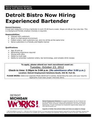 Detroit Employment Solutions
455 W. Fort, Detroit, MI 48226



Detroit Bistro Now Hiring
Experienced Bartender
General Summary:
A local Jazz restaurant is hiring a bartender to work 25-40 hours a week. Wages are $8 per hour plus tips. This
is a background-friendly employer (honesty is required).

Responsibilities:
   • Interact with customers
   • Work in a fast-paced environment
   • Collect orders, cash customers out, and mix drinks at the same time
   • Serve customers in a friendly and helpful manner


Qualifications:
    •    Age 18 and up
    •    Bartending experience required
    •    Strong work ethic
    •    Ability to multi-task
    •    Ability to remember customer orders, bar terminology, and complex drink recipes



                            To apply, please attend our next recruitment event on:
                                             Tuesday, October 23, 2012
     Check-in time: 2:30pm to 3:00 p.m. (No admittance after 3:00 p.m.)
                       Location: Detroit Employment Solutions South, 455 W. Fort St.
 PLEASE BRING: Valid (non-expired) Photo ID/Driver’s License, Social Security card, and your resume.
                          Applicants must wear proper interview attire.




                                                                     Detroit Employment Solutions are located throughout the city of Detroit and
                                                                     provide jobseekers with a full array of FREE employment services, including job
                                                                     placement, career counseling, professional development, and access to training
                                                                     opportunities. To learn more about our employment opportunities, please visit
                                                                     www.detroitmiworks.com.

                                                                     Capacity is limited. Recruitment dates and times are subject to change.

 1-800-285-WORKS Voice/TTY: 1-800-649-3624 Michigan Works! is an equal opportunity employer/program supported by the State of Michigan. Auxiliary aids,
 services and other reasonable accommodations are available upon request to individuals with disabilities. Michigan Relay number for the deaf: 1-800-649-3777.
 