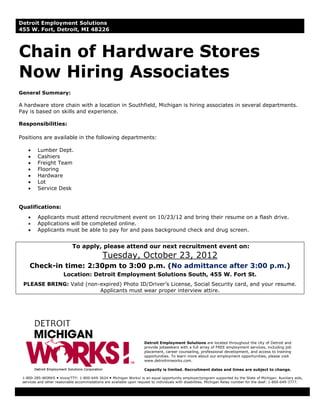 Detroit Employment Solutions
455 W. Fort, Detroit, MI 48226



Chain of Hardware Stores
Now Hiring Associates
General Summary:

A hardware store chain with a location in Southfield, Michigan is hiring associates in several departments.
Pay is based on skills and experience.

Responsibilities:

Positions are available in the following departments:

    •    Lumber Dept.
    •    Cashiers
    •    Freight Team
    •    Flooring
    •    Hardware
    •    Lot
    •    Service Desk


Qualifications:
    •    Applicants must attend recruitment event on 10/23/12 and bring their resume on a flash drive.
    •    Applications will be completed online.
    •    Applicants must be able to pay for and pass background check and drug screen.


                            To apply, please attend our next recruitment event on:
                                             Tuesday, October 23, 2012
     Check-in time: 2:30pm to 3:00 p.m. (No admittance after 3:00 p.m.)
                       Location: Detroit Employment Solutions South, 455 W. Fort St.
 PLEASE BRING: Valid (non-expired) Photo ID/Driver’s License, Social Security card, and your resume.
                          Applicants must wear proper interview attire.




                                                                     Detroit Employment Solutions are located throughout the city of Detroit and
                                                                     provide jobseekers with a full array of FREE employment services, including job
                                                                     placement, career counseling, professional development, and access to training
                                                                     opportunities. To learn more about our employment opportunities, please visit
                                                                     www.detroitmiworks.com.

                                                                     Capacity is limited. Recruitment dates and times are subject to change.

 1-800-285-WORKS Voice/TTY: 1-800-649-3624 Michigan Works! is an equal opportunity employer/program supported by the State of Michigan. Auxiliary aids,
 services and other reasonable accommodations are available upon request to individuals with disabilities. Michigan Relay number for the deaf: 1-800-649-3777.
 