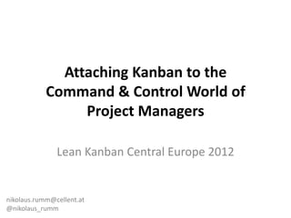 Attaching Kanban to the
            Command & Control World of
                 Project Managers

               Lean Kanban Central Europe 2012


nikolaus.rumm@cellent.at
@nikolaus_rumm
 