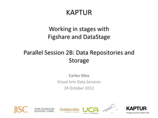 KAPTUR

         Working in stages with
         Figshare and DataStage

Parallel Session 2B: Data Repositories and
                  Storage

                   Carlos Silva
            Visual Arts Data Services
                24 October 2012
 