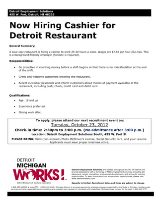 Detroit Employment Solutions
455 W. Fort, Detroit, MI 48226



Now Hiring Cashier for
Detroit Restaurant
General Summary:

A local Jazz restaurant is hiring a cashier to work 25-40 hours a week. Wages are $7.65 per hour plus tips. This
is a background-friendly employer (honesty is required).

Responsibilities:

    •    Be proactive in counting money before a shift begins so that there is no miscalculation at the end
         of the shift.

    •    Greet and welcome customers entering the restaurant.

    •    Accept customer payments and inform customers about modes of payment available at the
         restaurant, including cash, check, credit card and debit card.


Qualifications:
    •    Age: 18 and up

    •    Experience preferred.

    •    Strong work ethic.


                            To apply, please attend our next recruitment event on:
                                             Tuesday, October 23, 2012
     Check-in time: 2:30pm to 3:00 p.m. (No admittance after 3:00 p.m.)
                       Location: Detroit Employment Solutions South, 455 W. Fort St.
 PLEASE BRING: Valid (non-expired) Photo ID/Driver’s License, Social Security card, and your resume.
                          Applicants must wear proper interview attire.




                                                                     Detroit Employment Solutions are located throughout the city of Detroit and
                                                                     provide jobseekers with a full array of FREE employment services, including job
                                                                     placement, career counseling, professional development, and access to training
                                                                     opportunities. To learn more about our employment opportunities, please visit
                                                                     www.detroitmiworks.com.

                                                                     Capacity is limited. Recruitment dates and times are subject to change.

 1-800-285-WORKS Voice/TTY: 1-800-649-3624 Michigan Works! is an equal opportunity employer/program supported by the State of Michigan. Auxiliary aids,
 services and other reasonable accommodations are available upon request to individuals with disabilities. Michigan Relay number for the deaf: 1-800-649-3777.
 