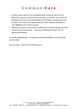 •   Investieren Sie ein bisschen Zeit (und gegebenenfalls ein bisschen Geld, wenn Sie
    diesen Part outsourcen) und texten Sie ein paar Zeilen für Ihre eMail – dann können Sie
    als Begleitung auch gerne den Einladungsflyer als PDF beilegen. Also gesetzt den Fall,
    Sie wollen nicht ohnehin die komplette Einladung (mit allen relevanten Basisdaten) in
    reiner Textform direkt via eMail versenden.
•   Wichtig beim Versand von Einladungen via eMail sind, kurz zusammengefasst: generelle
    Aufmachung (technische Details …), Absender, Empfängerkreis, Betreff, Text und
    gegebenenfalls Beilagen.


Im nächsten Blogbeitrag geht’s um die gute alte Versandart „Briefpost“ und was Sie dabei
beachten sollten.


© CommuniCare – Susanne Lohs PR-Beratung e.U.




                          C o m m u n i C a r e – Susanne Lohs PR-Beratung e.U.
                                  Albert-Loacker-Straße 8 | A-6960 Wolfurt
Tel.: +43 (0)699 11 86 81 28 www.communi-care.at s.lohs@communi-care.at http://blog.communi-care.at
 