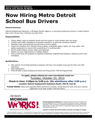 Detroit Employment Solutions
455 W. Fort, Detroit, MI 48226



Now Hiring Metro Detroit
School Bus Drivers
General Summary:

Detroit Employment Solutions, a Michigan Works! Agency, is recruiting school bus drivers in metro Detroit.
Pay is $11.75 per hour. Positions are part-time.

Responsibilities:

    •    Follow safety rules as students board and exit buses or cross streets near bus stops.
    •    Comply with traffic regulations to operate vehicles in a safe and courteous manner.
    •    Maintain order among pupils during trips to ensure safety.
    •    Check the condition of a vehicle's tires, brakes, windshield wipers, lights, oil, fuel, water, and
         safety equipment to ensure that everything is in working order.
    •    Escort small children across roads and highways.
    •    Report any bus malfunctions or needed repairs.
    •    Pick up and drop off students at regularly scheduled neighborhood locations, following strict time
         schedules.


Qualifications:

    •    CDL with B, P & S Endorsements (company will train, but student must pay for their own CDL
         licensing)
    •    Neat appearance
    •    Must be able to pass background check and drug screen. Will be fingerprinted.


                            To apply, please attend our next recruitment event on:
                                             Tuesday, October 23, 2012
     Check-in time: 2:30pm to 3:00 p.m. (No admittance after 3:00 p.m.)
                       Location: Detroit Employment Solutions South, 455 W. Fort St.
 PLEASE BRING: Valid (non-expired) Photo ID/Driver’s License, Social Security card, and your resume.
                          Applicants must wear proper interview attire.




                                                                     Detroit Employment Solutions are located throughout the city of Detroit and
                                                                     provide jobseekers with a full array of FREE employment services, including job
                                                                     placement, career counseling, professional development, and access to training
                                                                     opportunities. To learn more about our employment opportunities, please visit
                                                                     www.detroitmiworks.com.

                                                                     Capacity is limited. Recruitment dates and times are subject to change.

 1-800-285-WORKS Voice/TTY: 1-800-649-3624 Michigan Works! is an equal opportunity employer/program supported by the State of Michigan. Auxiliary aids,
 services and other reasonable accommodations are available upon request to individuals with disabilities. Michigan Relay number for the deaf: 1-800-649-3777.
 