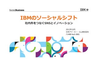 IBMのソーシャルシフト
社内外をつなぐSNSとイノベーション

               2012年10月
               日本アイ・ビー・エム株式会社
               八木橋 Pachi 昌也
 
