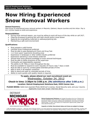 Detroit Employment Solutions
5555 Conner, Detroit, MI 48213



Now Hiring Experienced
Snow Removal Workers
General Summary:
Now hiring 25 experienced snow removal workers in Macomb, Oakland, Wayne counties and Ann Arbor. Pay is
$11-12/hour based on skills and experience.

Responsibilities:
   • During snow removal season, you must be willing to work all hours of the day while on call 24/7.
   • Clearing driveways & parking lots with both shovel and/or snow blower
   • Applying de-icing/salting materials to walkways/parking lots
   • Maintaining a safe work environment

Qualifications:
    •    Must possess a valid license
    •    Certified Snow Professional preferred
    •    Must be able to pass Background Check and Drug Test
    •    1 or more years’ experience shoveling snow
    •    Experience in landscape or other skilled industry preferred
    •    Experience operating a snow blower preferred
    •    Should have some general knowledge of snow removal techniques
    •    Must be able to follow directions of the supervisor
    •    Punctuality and dependability expected
    •    The ability to lift 75lbs or more throughout the day
    •    Must be available to respond to work requests 24 hours a day 7 days a week
    •    Must be able to work for uninterrupted extended periods of time
    •    Able to work in all weather conditions
    •    Able to stand and walk for extended periods of time
    •    Ability to work quickly with quality results is required.

                            To apply, please attend our next recruitment event on:
                                          Wednesday, October 24, 2012
     Check-in time: 2:30pm to 3:00 p.m. (No admittance after 3:00 p.m.)
                       Location: Detroit Employment Solutions East, 5555 Conner Ave.
 PLEASE BRING: Valid (non-expired) Photo ID/Driver’s License, Social Security card, and your resume.
                          Applicants must wear proper interview attire.




                                                                     Detroit Employment Solutions are located throughout the city of Detroit and
                                                                     provide jobseekers with a full array of FREE employment services, including job
                                                                     placement, career counseling, professional development, and access to training
                                                                     opportunities. To learn more about our employment opportunities, please visit
                                                                     www.detroitmiworks.com.

                                                                     Capacity is limited. Recruitment dates and times are subject to change.

 1-800-285-WORKS Voice/TTY: 1-800-649-3624 Michigan Works! is an equal opportunity employer/program supported by the State of Michigan. Auxiliary aids,
 services and other reasonable accommodations are available upon request to individuals with disabilities. Michigan Relay number for the deaf: 1-800-649-3777.
 