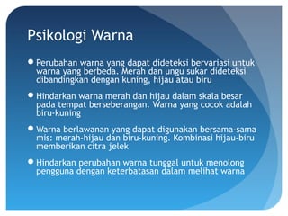 Psikologi Warna
Perubahan warna yang dapat dideteksi bervariasi untuk
warna yang berbeda. Merah dan ungu sukar dideteksi
dibandingkan dengan kuning, hijau atau biru
Hindarkan warna merah dan hijau dalam skala besar
pada tempat berseberangan. Warna yang cocok adalah
biru-kuning
Warna berlawanan yang dapat digunakan bersama-sama
mis: merah-hijau dan biru-kuning. Kombinasi hijau-biru
memberikan citra jelek
Hindarkan perubahan warna tunggal untuk menolong
pengguna dengan keterbatasan dalam melihat warna
 