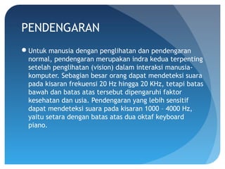 PENDENGARAN
Untuk manusia dengan penglihatan dan pendengaran
normal, pendengaran merupakan indra kedua terpenting
setelah penglihatan (vision) dalam interaksi manusia-
komputer. Sebagian besar orang dapat mendeteksi suara
pada kisaran frekuensi 20 Hz hingga 20 KHz, tetapi batas
bawah dan batas atas tersebut dipengaruhi faktor
kesehatan dan usia. Pendengaran yang lebih sensitif
dapat mendeteksi suara pada kisaran 1000 – 4000 Hz,
yaitu setara dengan batas atas dua oktaf keyboard
piano.
 