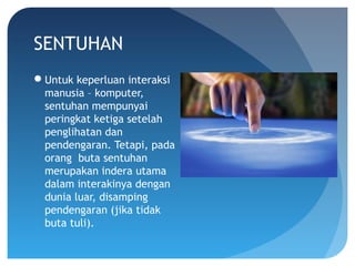 SENTUHAN
Untuk keperluan interaksi
manusia – komputer,
sentuhan mempunyai
peringkat ketiga setelah
penglihatan dan
pendengaran. Tetapi, pada
orang buta sentuhan
merupakan indera utama
dalam interakinya dengan
dunia luar, disamping
pendengaran (jika tidak
buta tuli).
 