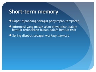 Short-term memory
Dapat dipandang sebagai penyimpan temporer
Informasi yang masuk akan dinyatakan dalam
bentuk terkodekan bukan dalam bentuk fisik
Sering disebut sebagai working memory
 