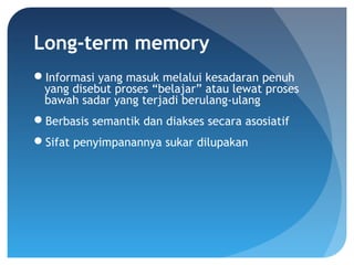 Long-term memory
Informasi yang masuk melalui kesadaran penuh
yang disebut proses “belajar” atau lewat proses
bawah sadar yang terjadi berulang-ulang
Berbasis semantik dan diakses secara asosiatif
Sifat penyimpanannya sukar dilupakan
 