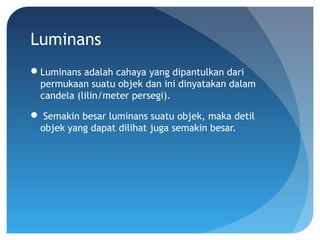 Luminans
Luminans adalah cahaya yang dipantulkan dari
permukaan suatu objek dan ini dinyatakan dalam
candela (lilin/meter persegi).
 Semakin besar luminans suatu objek, maka detil
objek yang dapat dilihat juga semakin besar.
 