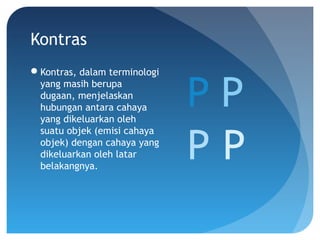 Kontras
Kontras, dalam terminologi
yang masih berupa
dugaan, menjelaskan
hubungan antara cahaya
yang dikeluarkan oleh
suatu objek (emisi cahaya
objek) dengan cahaya yang
dikeluarkan oleh latar
belakangnya.
P
P
P
P
 