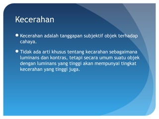 Kecerahan
Kecerahan adalah tanggapan subjektif objek terhadap
cahaya.
Tidak ada arti khusus tentang kecarahan sebagaimana
luminans dan kontras, tetapi secara umum suatu objek
dengan luminans yang tinggi akan mempunyai tingkat
kecerahan yang tinggi juga.
 
