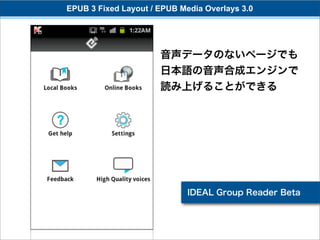 EPUB 3 Fixed Layout / EPUB Media Overlays 3.0




                      音声データのないページでも
                      日本語の音声合成エンジンで
                      読み上げることができる




                             IDEAL Group Reader Beta
 