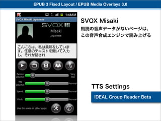 EPUB 3 Fixed Layout / EPUB Media Overlays 3.0



                      SVOX Misaki
                      朗読の音声データがないページは、
                      この音声合成エンジンで読み上げる




                           TTS Settings
                             IDEAL Group Reader Beta
 