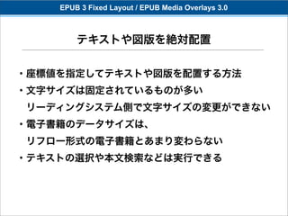 EPUB 3 Fixed Layout / EPUB Media Overlays 3.0



        テキストや図版を絶対配置

・座標値を指定してテキストや図版を配置する方法
・文字サイズは固定されているものが多い
 リーディングシステム側で文字サイズの変更ができない
・電子書籍のデータサイズは、
 リフロー形式の電子書籍とあまり変わらない
・テキストの選択や本文検索などは実行できる
 