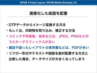 EPUB 3 Fixed Layout / EPUB Media Overlays 3.0



           画像化した紙面を配置

・DTPデータからイメージ変換する方法
・もしくは、印刷物を取り込み、補正する方法
・コミックや写真集、絵本などは、JPEG、PNGなどの
 ラスターグラフィックスが多い
・雑誌や凝ったレイアウトの実用書などは、PDFが多い
・リフロー形式やテキストや図版を絶対配置する方式と
 比較した場合、データサイズが大きくなってしまう
 