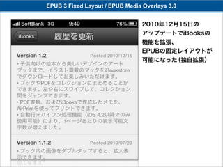 EPUB 3 Fixed Layout / EPUB Media Overlays 3.0


                                 2010年12月15日の
                                 アップデートでiBooksの
                                 機能を拡張、
                                 EPUBの固定レイアウトが
                                 可能になった（独自拡張）
 