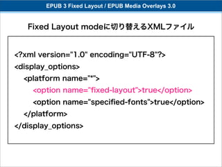 EPUB 3 Fixed Layout / EPUB Media Overlays 3.0


   Fixed Layout modeに切り替えるXMLファイル


<?xml version="1.0" encoding="UTF-8"?>
<display_options>
  <platform name="*">
    <option name="ﬁxed-layout">true</option>
    <option name="speciﬁed-fonts">true</option>
  </platform>
</display_options>
 