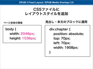 EPUB 3 Fixed Layout / EPUB Media Overlays 3.0


             CSSファイルに
           レイアウトスタイルを追加

ページ全体の領域                    見出し・本文のブロックに適用

body {                         div.chapter {
  width: 2048px;                  position: absolute;
  height: 1536px;                 top: 70px;
                                  left: 70px;
                                  width: 1908px;
                               }
 