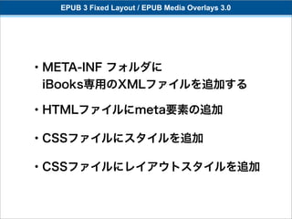 EPUB 3 Fixed Layout / EPUB Media Overlays 3.0




・META-INF フォルダに
 iBooks専用のXMLファイルを追加する

・HTMLファイルにmeta要素の追加

・CSSファイルにスタイルを追加

・CSSファイルにレイアウトスタイルを追加
 