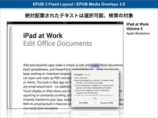 EPUB 3 Fixed Layout / EPUB Media Overlays 3.0

絶対配置されたテキストは選択可能、検索の対象
                                                 iPad at Work
                                                 Volume 2
                                                 Apple iBookstore
 