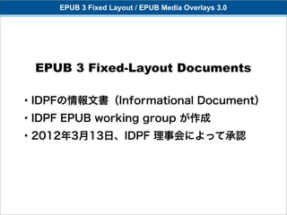 EPUB 3 Fixed Layout / EPUB Media Overlays 3.0




  EPUB 3 Fixed-Layout Documents

・IDPFの情報文書（Informational Document）
・IDPF EPUB working group が作成
・2012年3月13日、IDPF 理事会によって承認
 