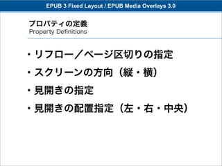 EPUB 3 Fixed Layout / EPUB Media Overlays 3.0


プロパティの定義
Property Deﬁnitions



・リフロー／ページ区切りの指定
・スクリーンの方向（縦・横）
・見開きの指定
・見開きの配置指定（左・右・中央）
 