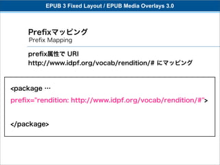 EPUB 3 Fixed Layout / EPUB Media Overlays 3.0



     Preﬁxマッピング
     Preﬁx Mapping

     preﬁx属性で URI
     http://www.idpf.org/vocab/rendition/# にマッピング



<package …
preﬁx="rendition: http://www.idpf.org/vocab/rendition/#">


</package>
 