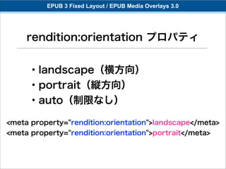 EPUB 3 Fixed Layout / EPUB Media Overlays 3.0




     rendition:orientation プロパティ


     ・landscape（横方向）
     ・portrait（縦方向）
     ・auto（制限なし）

<meta property="rendition:orientation">landscape</meta>
<meta property="rendition:orientation">portrait</meta>
 