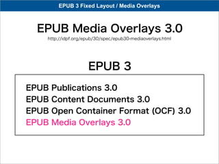 EPUB 3 Fixed Layout / Media Overlays



 EPUB Media Overlays 3.0
   http://idpf.org/epub/30/spec/epub30-mediaoverlays.html




                    EPUB 3
EPUB   Publications 3.0
EPUB   Content Documents 3.0
EPUB   Open Container Format (OCF) 3.0
EPUB   Media Overlays 3.0
 