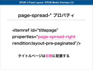 EPUB 3 Fixed Layout / EPUB Media Overlays 3.0




  page-spread-* プロパティ


<itemref id="titlepage"
properties="page-spread-right
rendition:layout-pre-paginated"/>


  タイトルページは右側に配置する
 