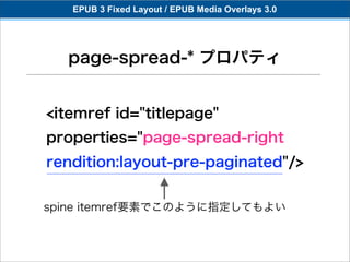 EPUB 3 Fixed Layout / EPUB Media Overlays 3.0




  page-spread-* プロパティ


<itemref id="titlepage"
properties="page-spread-right
rendition:layout-pre-paginated"/>


spine itemref要素でこのように指定してもよい
 