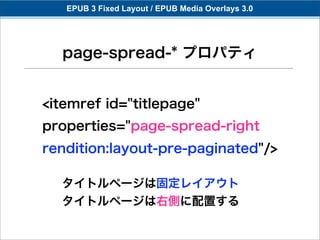 EPUB 3 Fixed Layout / EPUB Media Overlays 3.0




  page-spread-* プロパティ


<itemref id="titlepage"
properties="page-spread-right
rendition:layout-pre-paginated"/>

  タイトルページは固定レイアウト
  タイトルページは右側に配置する
 