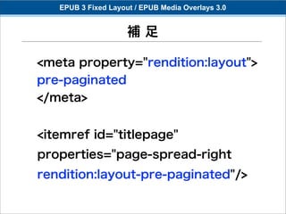 EPUB 3 Fixed Layout / EPUB Media Overlays 3.0


                     補足

<meta property="rendition:layout">
pre-paginated
</meta>


<itemref id="titlepage"
properties="page-spread-right
rendition:layout-pre-paginated"/>
 
