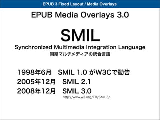 EPUB 3 Fixed Layout / Media Overlays

     EPUB Media Overlays 3.0


                 SMIL
Synchronized Multimedia Integration Language
            同期マルチメディアの統合言語



1998年6月 SMIL 1.0 がW3Cで勧告
2005年12月 SMIL 2.1
2008年12月 SMIL 3.0
                  http://www.w3.org/TR/SMIL3/
 