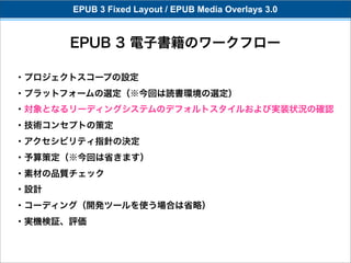 EPUB 3 Fixed Layout / EPUB Media Overlays 3.0


      EPUB 3 電子書籍のワークフロー

・プロジェクトスコープの設定
・プラットフォームの選定（※今回は読書環境の選定）
・対象となるリーディングシステムのデフォルトスタイルおよび実装状況の確認
・技術コンセプトの策定
・アクセシビリティ指針の決定
・予算策定（※今回は省きます）
・素材の品質チェック
・設計
・コーディング（開発ツールを使う場合は省略）
・実機検証、評価
 