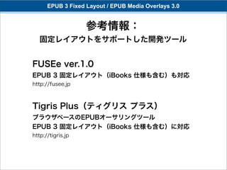 EPUB 3 Fixed Layout / EPUB Media Overlays 3.0


                   参考情報：
   固定レイアウトをサポートした開発ツール


FUSEe ver.1.0
EPUB 3 固定レイアウト（iBooks 仕様も含む）も対応
http://fusee.jp



Tigris Plus（ティグリス プラス）
ブラウザベースのEPUBオーサリングツール
EPUB 3 固定レイアウト（iBooks 仕様も含む）に対応
http://tigris.jp
 