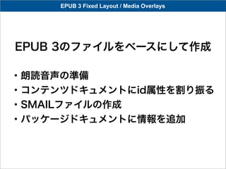 EPUB 3 Fixed Layout / Media Overlays




EPUB 3のファイルをベースにして作成

・朗読音声の準備
・コンテンツドキュメントにid属性を割り振る
・SMAILファイルの作成
・パッケージドキュメントに情報を追加
 