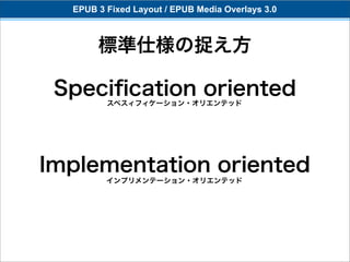 EPUB 3 Fixed Layout / EPUB Media Overlays 3.0



       標準仕様の捉え方

 Speciﬁcation oriented
         スペスィフィケーション・オリエンテッド




Implementation oriented
         インプリメンテーション・オリエンテッド
 